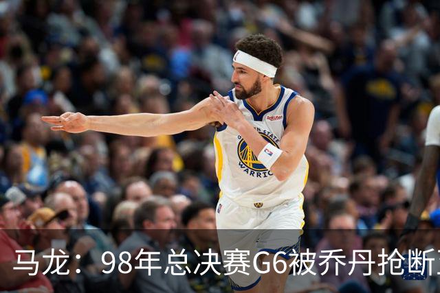 马龙：98年总决赛G6被乔丹抢断至今难忘 他总能完成球队需要的事